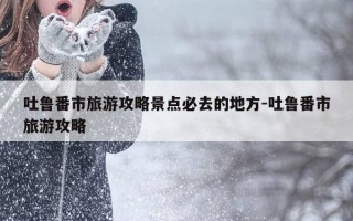 吐鲁番市旅游攻略景点必去的地方-吐鲁番市旅游攻略