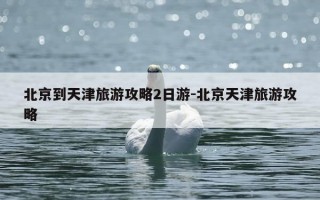 北京到天津旅游攻略2日游-北京天津旅游攻略