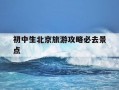 初中生北京旅游攻略必去景点-初中孩子去北京适合去哪些景点