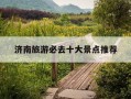 济南旅游必去十大景点推荐-济南旅游必去十大景点推荐夏季地区