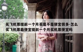买飞机票提前一个月买是不是便宜很多-怎么买飞机票最便宜提前一个月买机票便宜吗