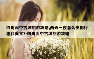 四川阆中古城旅游攻略,两天一夜怎么安排行程和美食?-四川阆中古城旅游攻略