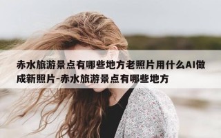 赤水旅游景点有哪些地方老照片用什么AI做成新照片-赤水旅游景点有哪些地方