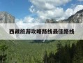 西藏旅游攻略路线最佳路线-西藏旅游攻略路线最佳路线,多少钱