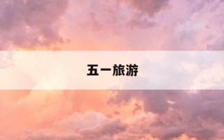 五一旅游-五一旅游攻略最全