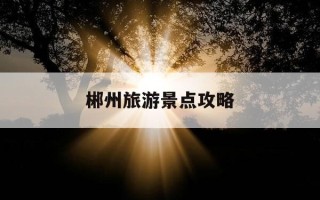 郴州旅游景点攻略-郴州旅游景点门票价格