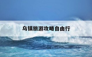 乌镇旅游攻略自由行-去乌镇旅游攻略怎么做