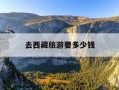 去西藏旅游要多少钱-去西藏旅游要多少钱一天