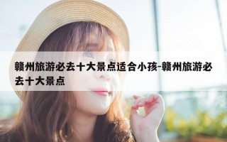 赣州旅游必去十大景点适合小孩-赣州旅游必去十大景点