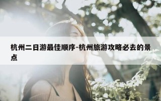 杭州二日游最佳顺序-杭州旅游攻略必去的景点
