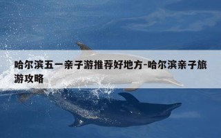哈尔滨五一亲子游推荐好地方-哈尔滨亲子旅游攻略