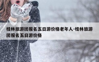 桂林旅游团报名五日游价格老年人-桂林旅游团报名五日游价格