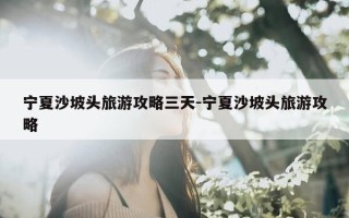 宁夏沙坡头旅游攻略三天-宁夏沙坡头旅游攻略