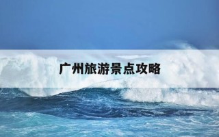 广州旅游景点攻略-广州旅游景点攻略免费一日游