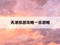天津旅游攻略一日游略-天津旅游景点一日游