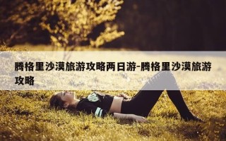 腾格里沙漠旅游攻略两日游-腾格里沙漠旅游攻略