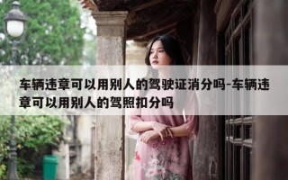 车辆违章可以用别人的驾驶证消分吗-车辆违章可以用别人的驾照扣分吗