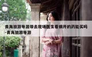 青海旅游导游带去现场医生看病开的药能买吗-青海旅游导游