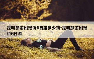 昆明旅游团报价6日游多少钱-昆明旅游团报价6日游