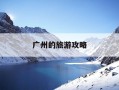 广州的旅游攻略-广州旅游攻略必吃的