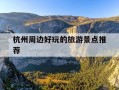 杭州周边好玩的旅游景点推荐-杭州周边旅游攻略