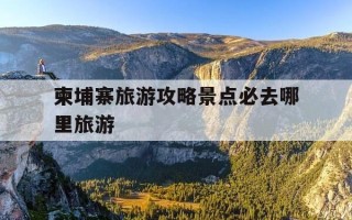 柬埔寨旅游攻略景点必去哪里旅游-柬埔寨旅游攻略景点必去哪里旅游好
