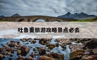 吐鲁番旅游攻略景点必去-新疆必去的10个景区