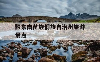 黔东南苗族侗族自治州旅游景点-黔东南苗族侗族自治州旅游景点搜索的人最多的