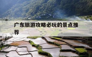 广东旅游攻略必玩的景点推荐-广东旅游攻略必玩的景点推荐一下