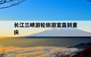 长江三峡游轮旅游宜昌到重庆-长江三峡豪华游轮游宜昌到重庆