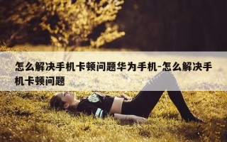 怎么解决手机卡顿问题华为手机-怎么解决手机卡顿问题