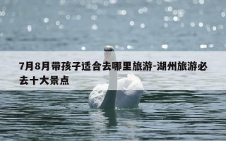 7月8月带孩子适合去哪里旅游-湖州旅游必去十大景点