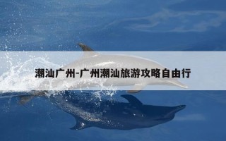 潮汕广州-广州潮汕旅游攻略自由行