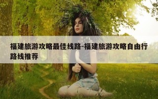 福建旅游攻略最佳线路-福建旅游攻略自由行路线推荐