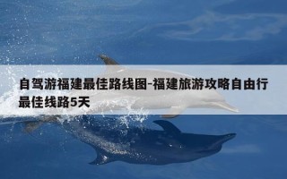 自驾游福建最佳路线图-福建旅游攻略自由行最佳线路5天