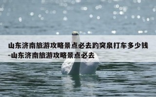 山东济南旅游攻略景点必去趵突泉打车多少钱-山东济南旅游攻略景点必去
