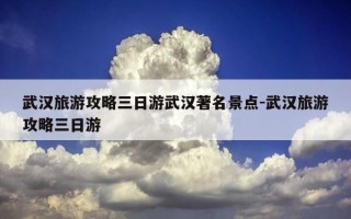 武汉旅游攻略三日游武汉著名景点-武汉旅游攻略三日游