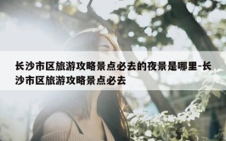 长沙市区旅游攻略景点必去的夜景是哪里-长沙市区旅游攻略景点必去