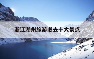 浙江湖州旅游必去十大景点-浙江湖州旅游必去十大景点推荐