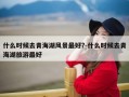 什么时候去青海湖风景最好?-什么时候去青海湖旅游最好