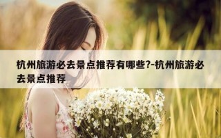 杭州旅游必去景点推荐有哪些?-杭州旅游必去景点推荐