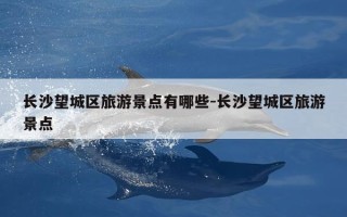 长沙望城区旅游景点有哪些-长沙望城区旅游景点