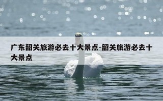 广东韶关旅游必去十大景点-韶关旅游必去十大景点
