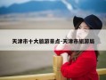天津市十大旅游景点-天津市旅游局