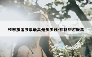 桂林旅游股票最高是多少钱-桂林旅游股票