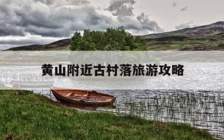 黄山附近古村落旅游攻略-黄山市的古村哪个值得一看