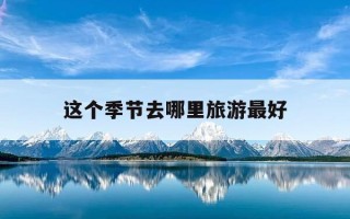 这个季节去哪里旅游最好-这个季节去哪里旅游最好河南周边