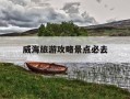 威海旅游攻略景点必去-威海旅游攻略景点必去的地方