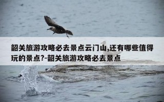 韶关旅游攻略必去景点云门山,还有哪些值得玩的景点?-韶关旅游攻略必去景点
