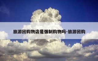 旅游团购物店是强制购物吗-旅游团购